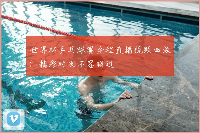 世界杯乒乓球赛全程直播视频回放：精彩对决不容错过